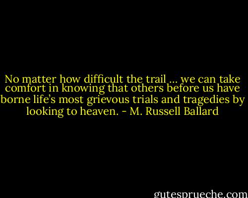 No matter how difficult the trail … we can take comfort in knowing that others before us have borne life’s most grievous trials and tragedies by looking to heaven. - M. Russell Ballard