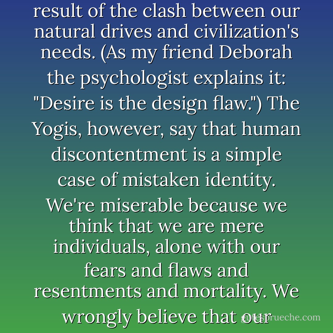 The Yogic path is about disentangling the built-in glitches of the human condition, which I'm going to over-simply define here as the heartbreaking inability to sustain contentment. Different schools of thought over the centuries have found different explanation for man's apparently inherently flawed state. Taoists call it imbalance, Buddism calls it ignorance, Islam blames our misery on rebellion against God, and the Judeo-Christian tradition attributes all our suffering to original sin. Freudians say that unhappiness is the inevitable result of the clash between our natural drives and civilization's needs. (As my friend Deborah the psychologist explains it: "Desire is the design flaw.") The Yogis, however, say that human discontentment is a simple case of mistaken identity. We're miserable because we think that we are mere individuals, alone with our fears and flaws and resentments and mortality. We wrongly believe that our limited little egos constitute our whole entire nature. We have failed to recognize our deeper divine character. We don't realize that, somewhere within us all, there does exist a supreme Self who is eternally at peace. That supreme Self is our true identity, universal and divine. Before you realize this truth, say the Yogis, you will always be in despair, a notion nicely expressed in this exasperated line from the Greek stoic philosopher Epictetus: "You bear God within you, poor wretch, and know it not. - Elizabeth Gilbert