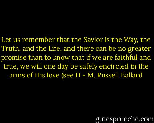 Let us remember that the Savior is the Way, the Truth, and the Life, and there can be no greater promise than to know that if we are faithful and true, we will one day be safely encircled in the arms of His love (see D - M. Russell Ballard