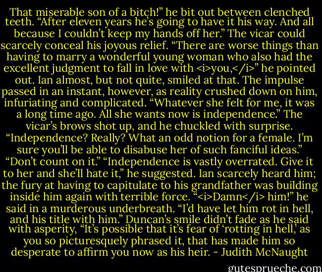 That miserable son of a bitch!” he bit out between clenched teeth. “After eleven years he’s going to have it his way. And all because I couldn’t keep my hands off her.”<br />The vicar could scarcely conceal his joyous relief. “There are worse things than having to marry a wonderful young woman who also had the excellent judgment to fall in love with <i>you,</i>” he pointed out.<br />Ian almost, but not quite, smiled at that. The impulse passed in an instant, however, as reality crushed down on him, infuriating and complicated. “Whatever she felt for me, it was a long time ago. All she wants now is independence.”<br />The vicar’s brows shot up, and he chuckled with surprise. “Independence? Really? What an odd notion for a female. I’m sure you’ll be able to disabuse her of such fanciful ideas.”<br />“Don’t count on it.”<br />“Independence is vastly overrated. Give it to her and she’ll hate it,” he suggested.<br />Ian scarcely heard him; the fury at having to capitulate to his grandfather was building inside him again with terrible force. “<i>Damn</i> him!” he said in a murderous underbreath. “I’d have let him rot in hell, and his title with him.”<br />Duncan’s smile didn’t fade as he said with asperity, “It’s possible that it’s fear of ‘rotting in hell,’ as you so picturesquely phrased it, that has made him so desperate to affirm you now as his heir. - Judith McNaught