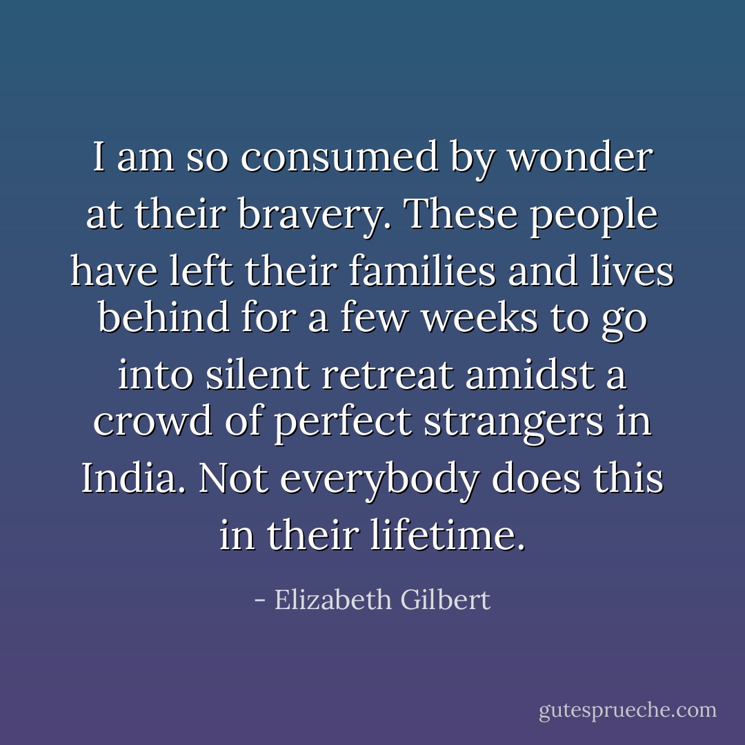 I am so consumed by wonder at their bravery. These people have left their families and lives behind for a few weeks to go into silent retreat amidst a crowd of perfect strangers in India. Not everybody does this in their lifetime. - Elizabeth Gilbert