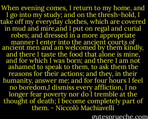 When evening comes, I return to my home, and I go into my study; and on the thresh-hold, I take off my everyday clothes, which are covered in mud and mire,and I put on regal and curial robes; and dressed in a more appropriate manner I enter into the ancient courts of ancient men and am welcomed by them kindly, and there I taste the food that alone is mine, and for which I was born; and there I am not ashamed to speak to them, to ask them the reasons for their actions; and they, in their humanity, answer me; and for four hours I feel no boredom,I dismiss every affliction, I no longer fear poverty nor do I tremble at the thought of death; I become completely part of them. - Niccolò Machiavelli