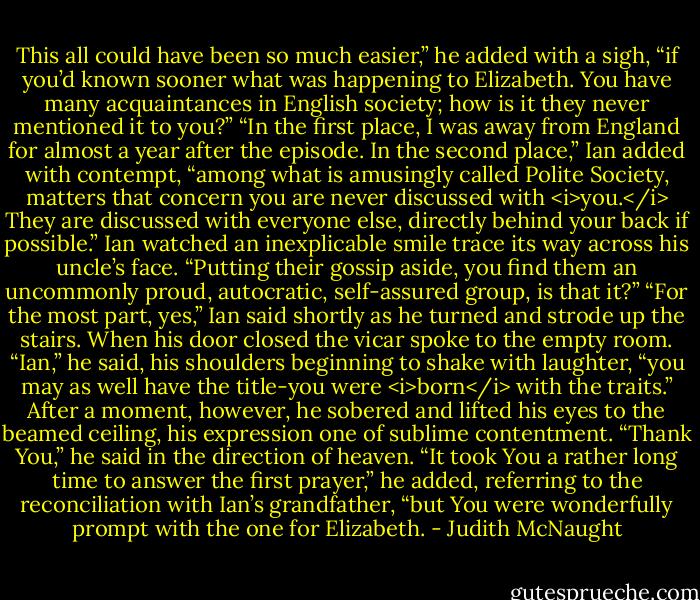 This all could have been so much easier,” he added with a sigh, “if you’d known sooner what was happening to Elizabeth. You have many acquaintances in English society; how is it they never mentioned it to you?”<br />“In the first place, I was away from England for almost a year after the episode. In the second place,” Ian added with contempt, “among what is amusingly called Polite Society, matters that concern you are never discussed with <i>you.</i> They are discussed with everyone else, directly behind your back if possible.”<br />Ian watched an inexplicable smile trace its way across his uncle’s face. “Putting their gossip aside, you find them an uncommonly proud, autocratic, self-assured group, is that it?”<br />“For the most part, yes,” Ian said shortly as he turned and strode up the stairs. When his door closed the vicar spoke to the empty room. “Ian,” he said, his shoulders beginning to shake with laughter, “you may as well have the title-you were <i>born</i> with the traits.”<br />After a moment, however, he sobered and lifted his eyes to the beamed ceiling, his expression one of sublime contentment. “Thank You,” he said in the direction of heaven. “It took You a rather long time to answer the first prayer,” he added, referring to the reconciliation with Ian’s grandfather, “but You were wonderfully prompt with the one for Elizabeth. - Judith McNaught