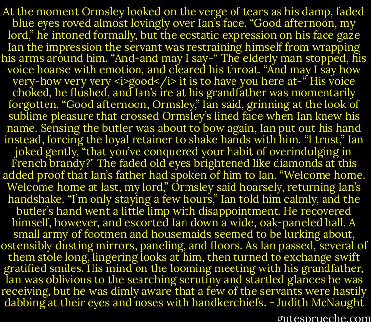 At the moment Ormsley looked on the verge of tears as his damp, faded blue eyes roved almost lovingly over Ian’s face. “Good afternoon, my lord,” he intoned formally, but the ecstatic expression on his face gaze Ian the impression the servant was restraining himself from wrapping his arms around him. “And-and may I say-“ The elderly man stopped, his voice hoarse with emotion, and cleared his throat. “And may I say how very-how very very <i>good</i> it is to have you here at-“ His voice choked, he flushed, and Ian’s ire at his grandfather was momentarily forgotten.<br />“Good afternoon, Ormsley,” Ian said, grinning at the look of sublime pleasure that crossed Ormsley’s lined face when Ian knew his name. Sensing the butler was about to bow again, Ian put out his hand instead, forcing the loyal retainer to shake hands with him. “I trust,” Ian joked gently, “that you’ve conquered your habit of overindulging in French brandy?”<br />The faded old eyes brightened like diamonds at this added proof that Ian’s father had spoken of him to Ian.<br />“Welcome home. Welcome home at last, my lord,” Ormsley said hoarsely, returning Ian’s handshake.<br />“I’m only staying a few hours,” Ian told him calmly, and the butler’s hand went a little limp with disappointment. He recovered himself, however, and escorted Ian down a wide, oak-paneled hall. A small army of footmen and housemaids seemed to be lurking about, ostensibly dusting mirrors, paneling, and floors. As Ian passed, several of them stole long, lingering looks at him, then turned to exchange swift gratified smiles. His mind on the looming meeting with his grandfather, Ian was oblivious to the searching scrutiny and startled glances he was receiving, but he was dimly aware that a few of the servants were hastily dabbing at their eyes and noses with handkerchiefs. - Judith McNaught