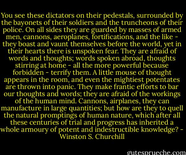 You see these dictators on their pedestals, surrounded by the bayonets of their soldiers and the truncheons of their police. On all sides they are guarded by masses of armed men, cannons, aeroplanes, fortifications, and the like - they boast and vaunt themselves before the world, yet in their hearts there is unspoken fear. They are afraid of words and thoughts; words spoken abroad, thoughts stirring at home - all the more powerful because forbidden - terrify them. A little mouse of thought appears in the room, and even the mightiest potentates are thrown into panic. They make frantic efforts to bar our thoughts and words; they are afraid of the workings of the human mind. Cannons, airplanes, they can manufacture in large quantities; but how are they to quell the natural promptings of human nature, which after all these centuries of trial and progress has inherited a whole armoury of potent and indestructible knowledge? - Winston S. Churchill