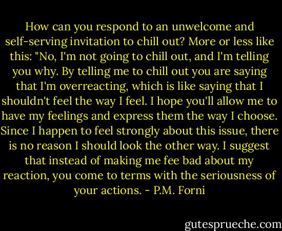 How can you respond to an unwelcome and self-serving invitation to chill out? More or less like this: "No, I'm not going to chill out, and I'm telling you why. By telling me to chill out you are saying that I'm overreacting, which is like saying that I shouldn't feel the way I feel. I hope you'll allow me to have my feelings and express them the way I choose. Since I happen to feel strongly about this issue, there is no reason I should look the other way. I suggest that instead of making me fee bad about my reaction, you come to terms with the seriousness of your actions. - P.M. Forni