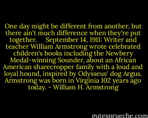 One day might be different from another, but there ain't much difference when they're put together. <br /><br /><br /><br />September 14, 1911: Writer and teacher William Armstrong wrote celebrated children's books including the Newbery Medal-winning Sounder, about an African American sharecropper family with a loud and loyal hound, inspired by Odysseus' dog Argus. Armstrong was born in Virginia 102 years ago today. - William H. Armstrong