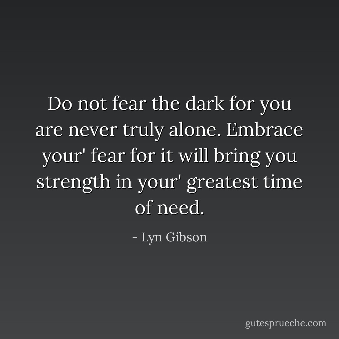 Do not fear the dark for you are never truly alone. Embrace your' fear for it will bring you strength in your' greatest time of need. - Lyn Gibson