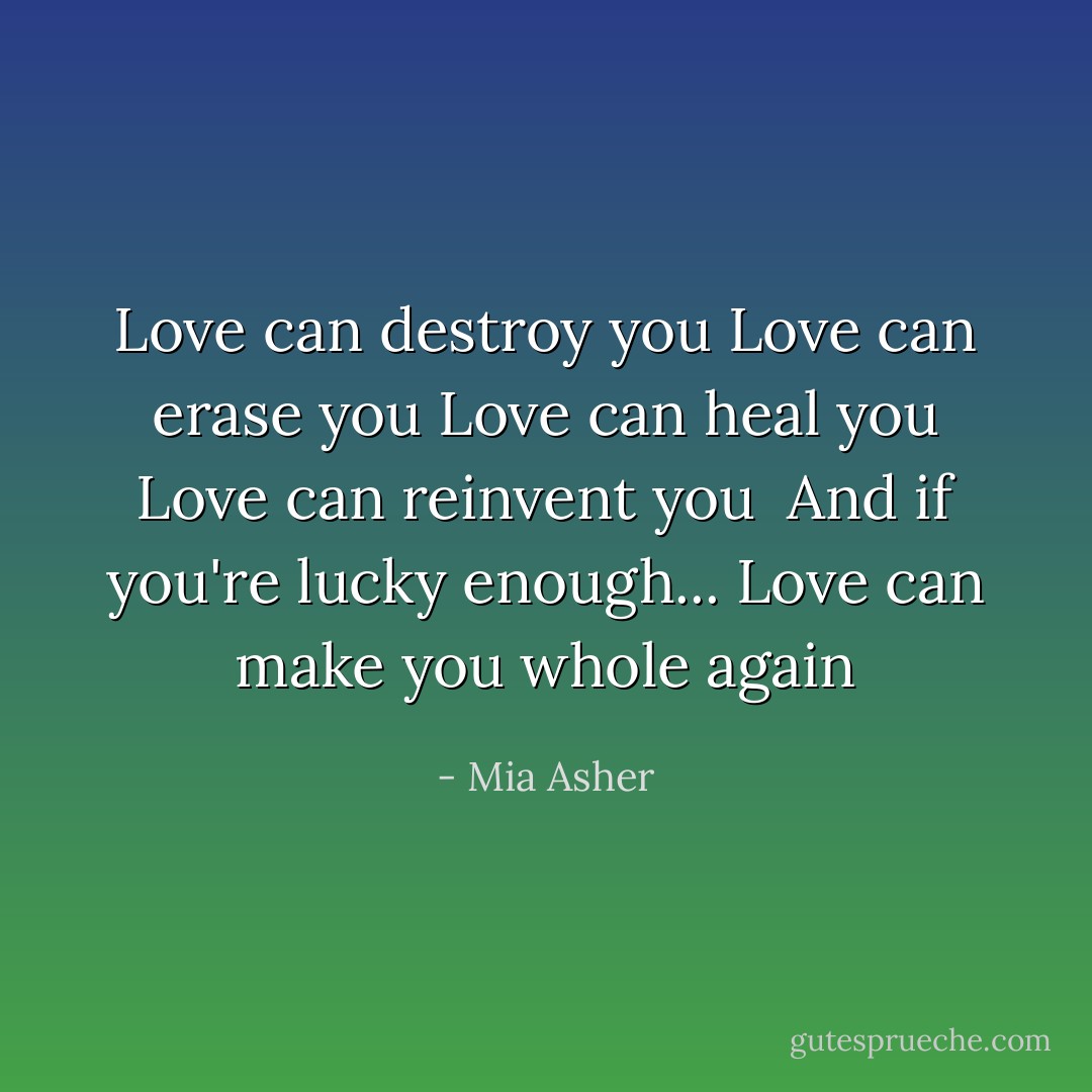 Love can destroy you<br />Love can erase you<br />Love can heal you<br />Love can reinvent you <br />And if you're lucky enough...<br />Love can make you whole again - Mia Asher