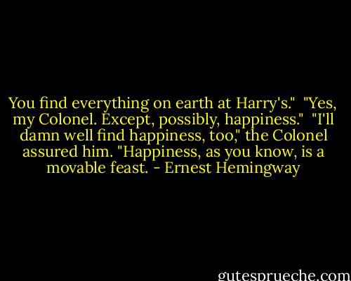 You find everything on earth at Harry's."<br /> "Yes, my Colonel. Except, possibly, happiness."<br /> "I'll damn well find happiness, too," the Colonel assured him. "Happiness, as you know, is a movable feast. - Ernest Hemingway