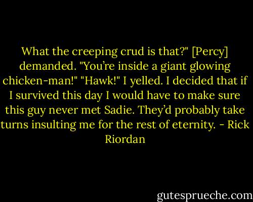 What the creeping crud is that?" [Percy] demanded. "You’re inside a giant glowing chicken-man!"<br />"Hawk!" I yelled.<br />I decided that if I survived this day I would have to make sure this guy never met Sadie. They’d probably take turns insulting me for the rest of eternity. - Rick Riordan
