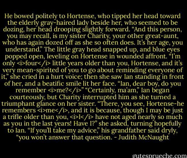 He bowed politely to Hortense, who tipped her head toward the elderly gray-haired lady beside her, who seemed to be dozing, her head drooping slightly forward. “And this person, you may recall, is my sister Charity, your other great-aunt, who has again dozed off as she so often does. It’s her age, you understand.”<br />The little gray head snapped up, and blue eyes popped open, leveling on Hortense in wounded affront. “I’m only <i>four</i> little years older than you, Hortense, and it’s very mean-spirited of you to go about reminding everyone of it,” she cried in a hurt voice; then she saw Ian standing in front of her, and a beatific smile lit her face. “Ian, dear boy, do you remember <i>me?</i>”<br />“Certainly, ma’am,” Ian began courteously, but Charity interrupted him as she turned a triumphant glance on her sister. “There, you see, Hortense-he remembers <i>me</i>, and it is because, though I may be just a trifle older than you, <i>I</i> have not aged nearly so much as you in the last years! Have I?” she asked, turning hopefully to Ian.<br />“If you’ll take my advice,” his grandfather said dryly, “you won’t answer that question. - Judith McNaught