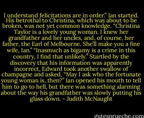 I understand felicitations are in order.”<br />Ian started. His betrothal to Christina, which was about to be broken, was not yet common knowledge.<br />“Christina Taylor is a lovely young woman. I knew her grandfather and her uncles, and, of course, her father, the Earl of Melbourne. She’ll make you a fine wife, Ian.”<br />“Inasmuch as bigamy is a crime in this country, I find that unlikely.”<br />Startled by the discovery that his information was apparently incorrect, Edward took another swallow of champagne and asked, “May I ask who the fortunate young woman is, then?”<br />Ian opened his mouth to tell him to go to hell, but there was something alarming about the way his grandfather was slowly putting his glass down. - Judith McNaught