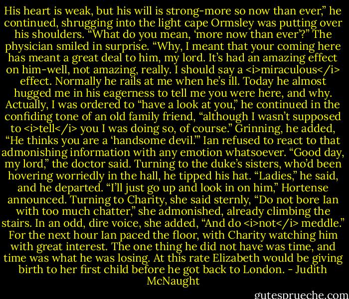 His heart is weak, but his will is strong-more so now than ever,” he continued, shrugging into the light cape Ormsley was putting over his shoulders.<br />“What do you mean, ‘more now than ever’?”<br />The physician smiled in surprise. “Why, I meant that your coming here has meant a great deal to him, my lord. It’s had an amazing effect on him-well, not amazing, really. I should say a <i>miraculous</i> effect. Normally he rails at me when he’s ill. Today he almost hugged me in his eagerness to tell me you were here, and why. Actually, I was ordered to “have a look at you,” he continued in the confiding tone of an old family friend, “although I wasn’t supposed to <i>tell</i> you I was doing so, of course.” Grinning, he added, “He thinks you are a ‘handsome devil.’”<br />Ian refused to react to that admonishing information with any emotion whatsoever.<br />“Good day, my lord,” the doctor said. Turning to the duke’s sisters, who’d been hovering worriedly in the hall, he tipped his hat. “Ladies,” he said, and he departed.<br />“I’ll just go up and look in on him,” Hortense announced. Turning to Charity, she said sternly, “Do not bore Ian with too much chatter,” she admonished, already climbing the stairs. In an odd, dire voice, she added, “And do <i>not</i> meddle.”<br />For the next hour Ian paced the floor, with Charity watching him with great interest. The one thing he did not have was time, and time was what he was losing. At this rate Elizabeth would be giving birth to her first child before he got back to London. - Judith McNaught