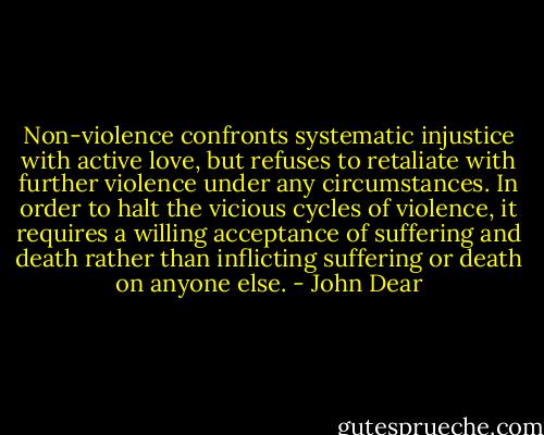 Non-violence confronts systematic injustice with active love, but refuses to retaliate with further violence under any circumstances. In order to halt the vicious cycles of violence, it requires a willing acceptance of suffering and death rather than inflicting suffering or death on anyone else. - John Dear