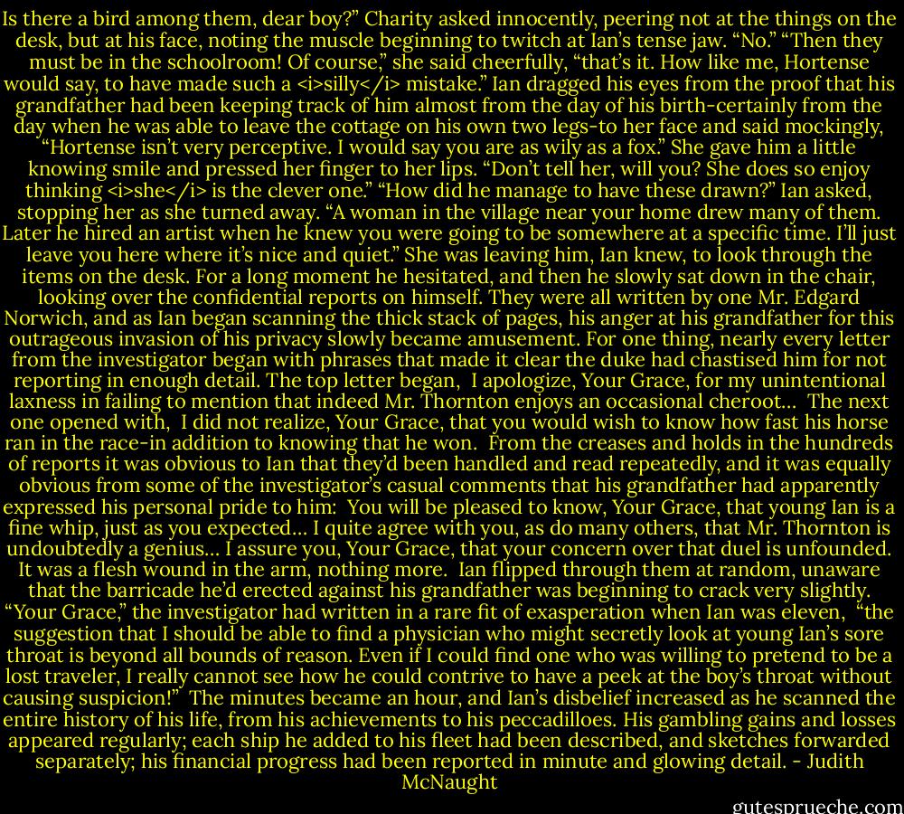 Is there a bird among them, dear boy?” Charity asked innocently, peering not at the things on the desk, but at his face, noting the muscle beginning to twitch at Ian’s tense jaw.<br />“No.”<br />“Then they must be in the schoolroom! Of course,” she said cheerfully, “that’s it. How like me, Hortense would say, to have made such a <i>silly</i> mistake.”<br />Ian dragged his eyes from the proof that his grandfather had been keeping track of him almost from the day of his birth-certainly from the day when he was able to leave the cottage on his own two legs-to her face and said mockingly, “Hortense isn’t very perceptive. I would say you are as wily as a fox.”<br />She gave him a little knowing smile and pressed her finger to her lips. “Don’t tell her, will you? She does so enjoy thinking <i>she</i> is the clever one.”<br />“How did he manage to have these drawn?” Ian asked, stopping her as she turned away.<br />“A woman in the village near your home drew many of them. Later he hired an artist when he knew you were going to be somewhere at a specific time. I’ll just leave you here where it’s nice and quiet.” She was leaving him, Ian knew, to look through the items on the desk. For a long moment he hesitated, and then he slowly sat down in the chair, looking over the confidential reports on himself. They were all written by one Mr. Edgard Norwich, and as Ian began scanning the thick stack of pages, his anger at his grandfather for this outrageous invasion of his privacy slowly became amusement. For one thing, nearly every letter from the investigator began with phrases that made it clear the duke had chastised him for not reporting in enough detail. The top letter began,<br /><br />I apologize, Your Grace, for my unintentional laxness in failing to mention that indeed Mr. Thornton enjoys an occasional cheroot…<br /><br />The next one opened with,<br /><br />I did not realize, Your Grace, that you would wish to know how fast his horse ran in the race-in addition to knowing that he won.<br /><br />From the creases and holds in the hundreds of reports it was obvious to Ian that they’d been handled and read repeatedly, and it was equally obvious from some of the investigator’s casual comments that his grandfather had apparently expressed his personal pride to him:<br /><br />You will be pleased to know, Your Grace, that young Ian is a fine whip, just as you expected…<br />I quite agree with you, as do many others, that Mr. Thornton is undoubtedly a genius…<br />I assure you, Your Grace, that your concern over that duel is unfounded. It was a flesh wound in the arm, nothing more.<br /><br />Ian flipped through them at random, unaware that the barricade he’d erected against his grandfather was beginning to crack very slightly.<br />“Your Grace,” the investigator had written in a rare fit of exasperation when Ian was eleven,<br /><br />“the suggestion that I should be able to find a physician who might secretly look at young Ian’s sore throat is beyond all bounds of reason. Even if I could find one who was willing to pretend to be a lost traveler, I really cannot see how he could contrive to have a peek at the boy’s throat without causing suspicion!”<br /><br />The minutes became an hour, and Ian’s disbelief increased as he scanned the entire history of his life, from his achievements to his peccadilloes. His gambling gains and losses appeared regularly; each ship he added to his fleet had been described, and sketches forwarded separately; his financial progress had been reported in minute and glowing detail. - Judith McNaught