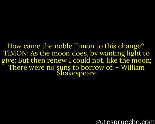 How came the noble Timon to this change?<br /><br />TIMON: As the moon does, by wanting light to give:<br />But then renew I could not, like the moon;<br />There were no suns to borrow of. - William Shakespeare