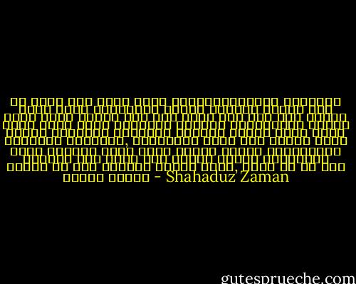 আর কিছু নয় শুধু অগণন ভ্রান্তিবিলাস মানুষকে ঘিরে থাকে অনুক্ষণ। মানুষ অবিরাম দিনকে রাত হয়ে যেতে দেখেও বলে দিন কখনো রাত হয় না। মানুষ ভুলে যায় বীজে বৃক্ষের ছায়াও প্রচ্ছন্ন থাকে। টগরের গন্ধভরা চিরায়ত হাওয়া মানুষ পুরে রাখে টয়োটার টায়ারে, টায়ারে। বুঝি তাই মানুষ কাছে গেলে প্রকৃত সারস উড়ে যায়। মানুষ শঙ্খমালার অভিমান মনে রাখে না। টাপুর টুপুর বৃষ্টিতে মানুষ যে তিন কন্যার বিয়ে দেয়, জানে না কি হলো তাদের শেষে। - Shahaduz Zaman