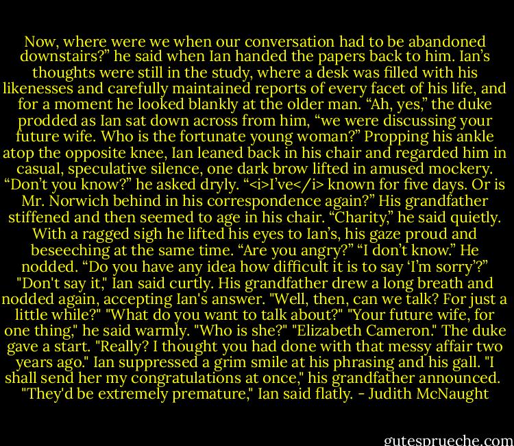 Now, where were we when our conversation had to be abandoned downstairs?” he said when Ian handed the papers back to him.<br />Ian’s thoughts were still in the study, where a desk was filled with his likenesses and carefully maintained reports of every facet of his life, and for a moment he looked blankly at the older man.<br />“Ah, yes,” the duke prodded as Ian sat down across from him, “we were discussing your future wife. Who is the fortunate young woman?”<br />Propping his ankle atop the opposite knee, Ian leaned back in his chair and regarded him in casual, speculative silence, one dark brow lifted in amused mockery. “Don’t you know?” he asked dryly. “<i>I’ve</i> known for five days. Or is Mr. Norwich behind in his correspondence again?”<br />His grandfather stiffened and then seemed to age in his chair. “Charity,” he said quietly. With a ragged sigh he lifted his eyes to Ian’s, his gaze proud and beseeching at the same time. “Are you angry?”<br />“I don’t know.”<br />He nodded. “Do you have any idea how difficult it is to say ‘I’m sorry’?”<br />"Don't say it," Ian said curtly.<br />His grandfather drew a long breath and nodded again, accepting Ian's answer. "Well, then, can we talk? For just a little while?"<br />"What do you want to talk about?"<br />"Your future wife, for one thing," he said warmly. "Who is she?"<br />"Elizabeth Cameron."<br />The duke gave a start. "Really? I thought you had done with that messy affair two years ago."<br />Ian suppressed a grim smile at his phrasing and his gall.<br />"I shall send her my congratulations at once," his grandfather announced. <br />"They'd be extremely premature," Ian said flatly. - Judith McNaught