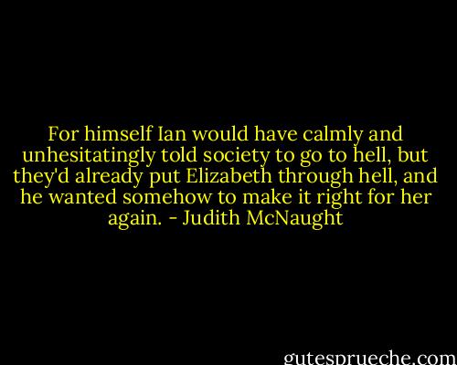 For himself Ian would have calmly and unhesitatingly told society to go to hell, but they'd already put Elizabeth through hell, and he wanted somehow to make it right for her again. - Judith McNaught