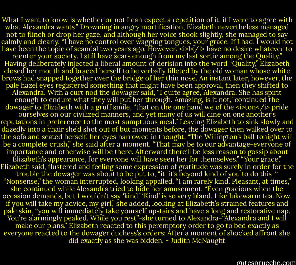 What I want to know is whether or not I can expect a repetition of it, if I were to agree with what Alexandra wants.”<br />Drowning in angry mortification, Elizabeth nevertheless managed not to flinch or drop her gaze, and although her voice shook slightly, she managed to say calmly and clearly, “I have no control over wagging tongues, your grace. If I had, I would not have been the topic of scandal two years ago. However, <i>I</i> have no desire whatever to reenter your society. I still have scars enough from my last sortie among the Quality.” Having deliberately injected a liberal amount of derision into the word “Quality,” Elizabeth closed her mouth and braced herself to be verbally filleted by the old woman whose white brows had snapped together over the bridge of her thin nose. An instant later, however, the pale hazel eyes registered something that might have been approval, then they shifted to Alexandra. With a curt nod the dowager said, “I quite agree, Alexandra. She has spirit enough to endure what they will put her through. Amazing, is it not,” continued the dowager to Elizabeth with a gruff smile, “that on the one hand we of the <i>ton</i> pride ourselves on our civilized manners, and yet many of us will dine on one another’s reputations in preference to the most sumptuous meal.” Leaving Elizabeth to sink slowly and dazedly into a chair she’d shot out of but moments before, the dowager then walked over to the sofa and seated herself, her eyes narrowed in thought. “The Willington’s ball tonight will be a complete crush,” she said after a moment. “That may be to our advantage-everyone of importance and otherwise will be there. Afterward there’ll be less reason to gossip about Elizabeth’s appearance, for everyone will have seen her for themselves.”<br />“Your grace,” Elizabeth said, flustered and feeling some expression of gratitude was surely in order for the trouble the dowager was about to be put to, “it-it’s beyond kind of you to do this-“<br />“Nonsense,” the woman interrupted, looking appalled. “I am rarely kind. Pleasant, at times,” she continued while Alexandra tried to hide her amusement. “Even gracious when the occasion demands, but I wouldn’t say ‘kind.’ ‘Kind’ is so very bland. Like lukewarm tea. Now, if you will take my advice, my girl,” she added, looking at Elizabeth’s strained features and pale skin, “you will immediately take yourself upstairs and have a long and restorative nap. You’re alarmingly peaked. While you rest”-she turned to Alexandra-“Alexandra and I will make our plans.”<br />Elizabeth reacted to this peremptory order to go to bed exactly as everyone reacted to the dowager duchess’s orders: After a moment of shocked affront she did exactly as she was bidden. - Judith McNaught
