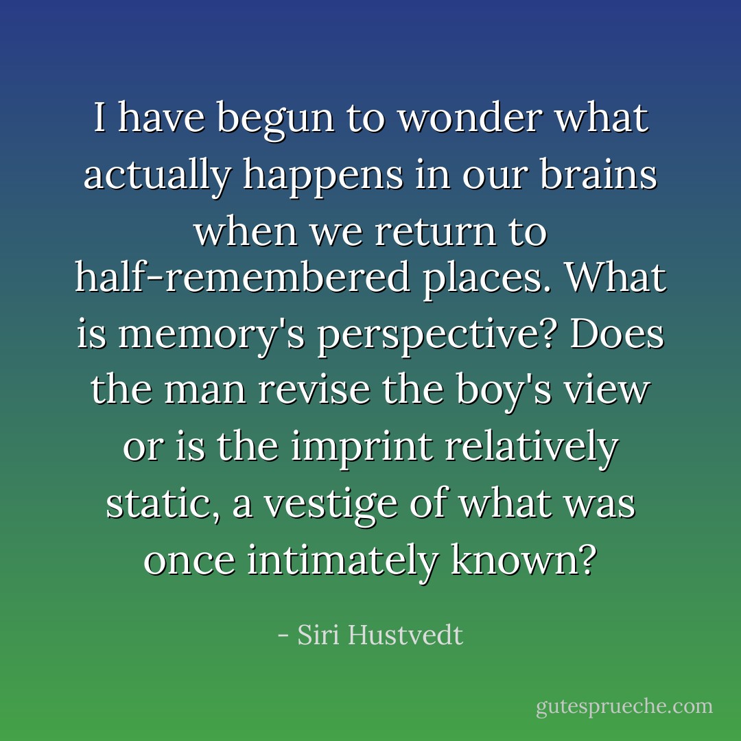 I have begun to wonder what actually happens in our brains when we return to half-remembered places. What is memory's perspective? Does the man revise the boy's view or is the imprint relatively static, a vestige of what was once intimately known? - Siri Hustvedt