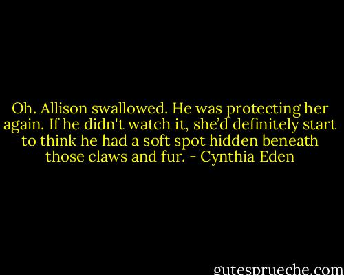 Oh. Allison swallowed. He was protecting her again. If he didn't watch it, she’d definitely start to think he had a soft spot hidden beneath those claws and fur. - Cynthia Eden