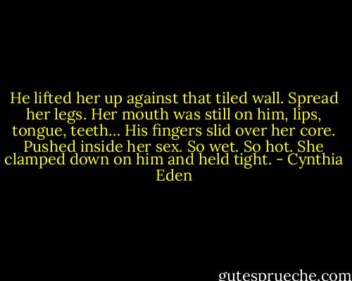 He lifted her up against that tiled wall. Spread her legs. Her mouth was still on him, lips, tongue, teeth… His fingers slid over her core. Pushed inside her sex. So wet. So hot. She clamped down on him and held tight. - Cynthia Eden
