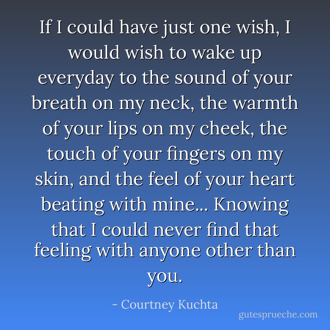 If I could have just one wish,<br />I would wish to wake up everyday<br />to the sound of your breath on my neck,<br />the warmth of your lips on my cheek,<br />the touch of your fingers on my skin,<br />and the feel of your heart beating with mine...<br />Knowing that I could never find that feeling<br />with anyone other than you. - Courtney Kuchta