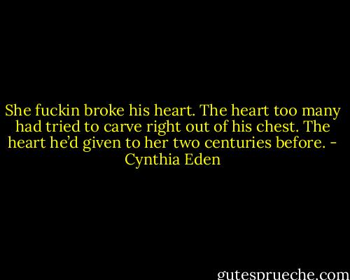 She fuckin broke his heart. The heart too many had tried to carve right out of his chest. The heart he’d given to her two centuries before. - Cynthia Eden