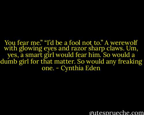 You fear me.” “I’d be a fool not to.” A werewolf with glowing eyes and razor sharp claws. Um, yes, a smart girl would fear him. So would a dumb girl for that matter. So would any freaking one. - Cynthia Eden