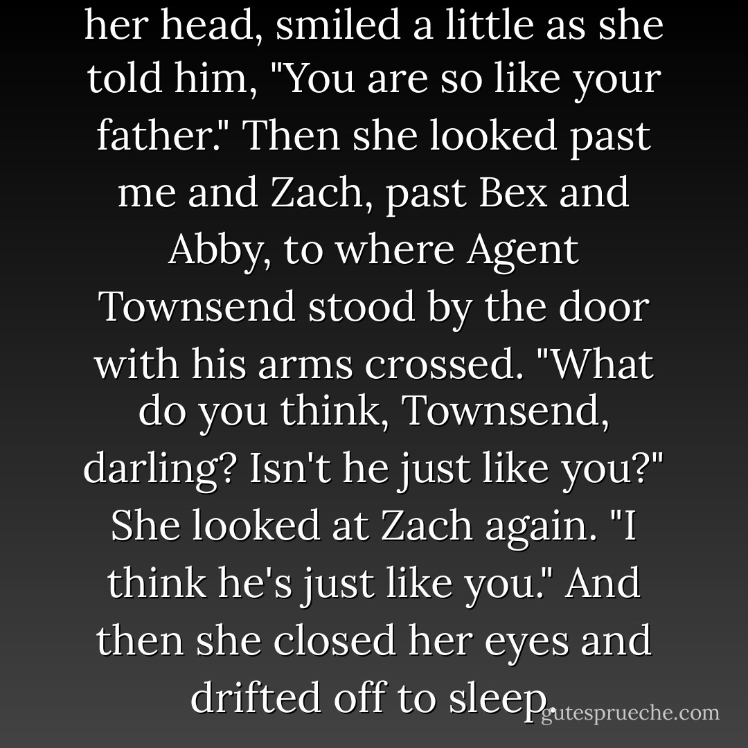 She looked at him and shook her head, smiled a little as she told him, "You are so like your father."<br />Then she looked past me and Zach, past Bex and Abby, to where Agent Townsend stood by the door with his arms crossed.<br />"What do you think, Townsend, darling? Isn't he just like you?" She looked at Zach again. "I think he's just like you."<br />And then she closed her eyes and drifted off to sleep. - Ally Carter