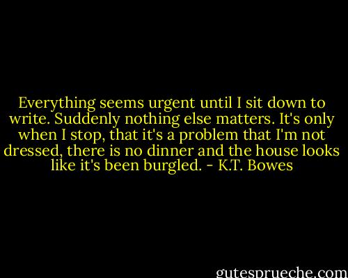 Everything seems urgent until I sit down to write. Suddenly nothing else matters. It's only when I stop, that it's a problem that I'm not dressed, there is no dinner and the house looks like it's been burgled. - K.T. Bowes