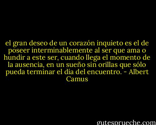 el gran deseo de un corazón inquieto es el de poseer interminablemente al ser que ama o hundir a este ser, cuando llega el momento de la ausencia, en un sueño sin orillas que sólo pueda terminar el día del encuentro. - Albert Camus