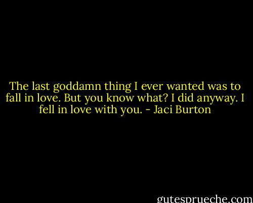 The last goddamn thing I ever wanted was to fall in love. But you know what? I did anyway. I fell in love with you. - Jaci Burton