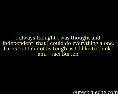 I always thought I was thought and independent, that I could do everything alone. Turns out I'm not as tough as I'd like to think I am. - Jaci Burton