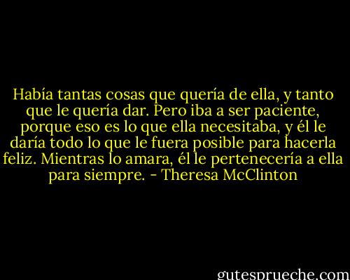Había tantas cosas que quería de ella, y tanto que le quería dar. Pero iba a ser paciente, porque eso es lo que ella necesitaba, y él le daría todo lo que le fuera posible para hacerla feliz. Mientras lo amara, él le pertenecería a ella para siempre. - Theresa McClinton