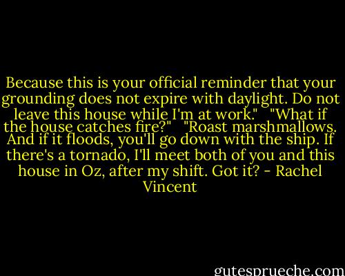Because this is your official reminder that your grounding does not expire with daylight. Do not leave this house while I'm at work."<br /><br /> "What if the house catches fire?"<br /><br /> "Roast marshmallows. And if it floods, you'll go down with the ship. If there's a tornado, I'll meet both of you and this house in Oz, after my shift. Got it? - Rachel Vincent
