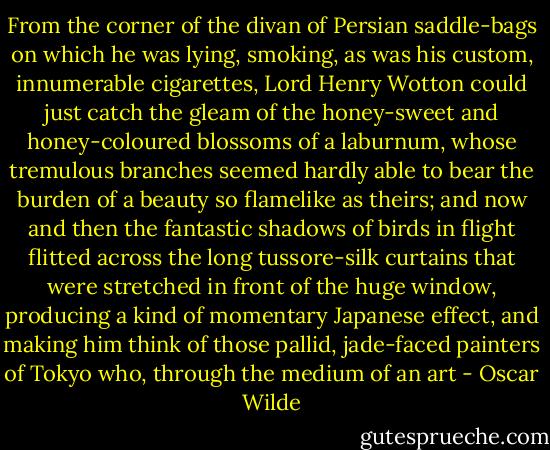 From the corner of the divan of Persian saddle-bags on which he was lying, smoking, as was his custom, innumerable cigarettes, Lord Henry Wotton could just catch the gleam of the honey-sweet and honey-coloured blossoms of a laburnum, whose tremulous branches seemed hardly able to bear the burden of a beauty so flamelike as theirs; and now and then the fantastic shadows of birds in flight flitted across the long tussore-silk curtains that were stretched in front of the huge window, producing a kind of momentary Japanese effect, and making him think of those pallid, jade-faced painters of Tokyo who, through the medium of an art - Oscar Wilde