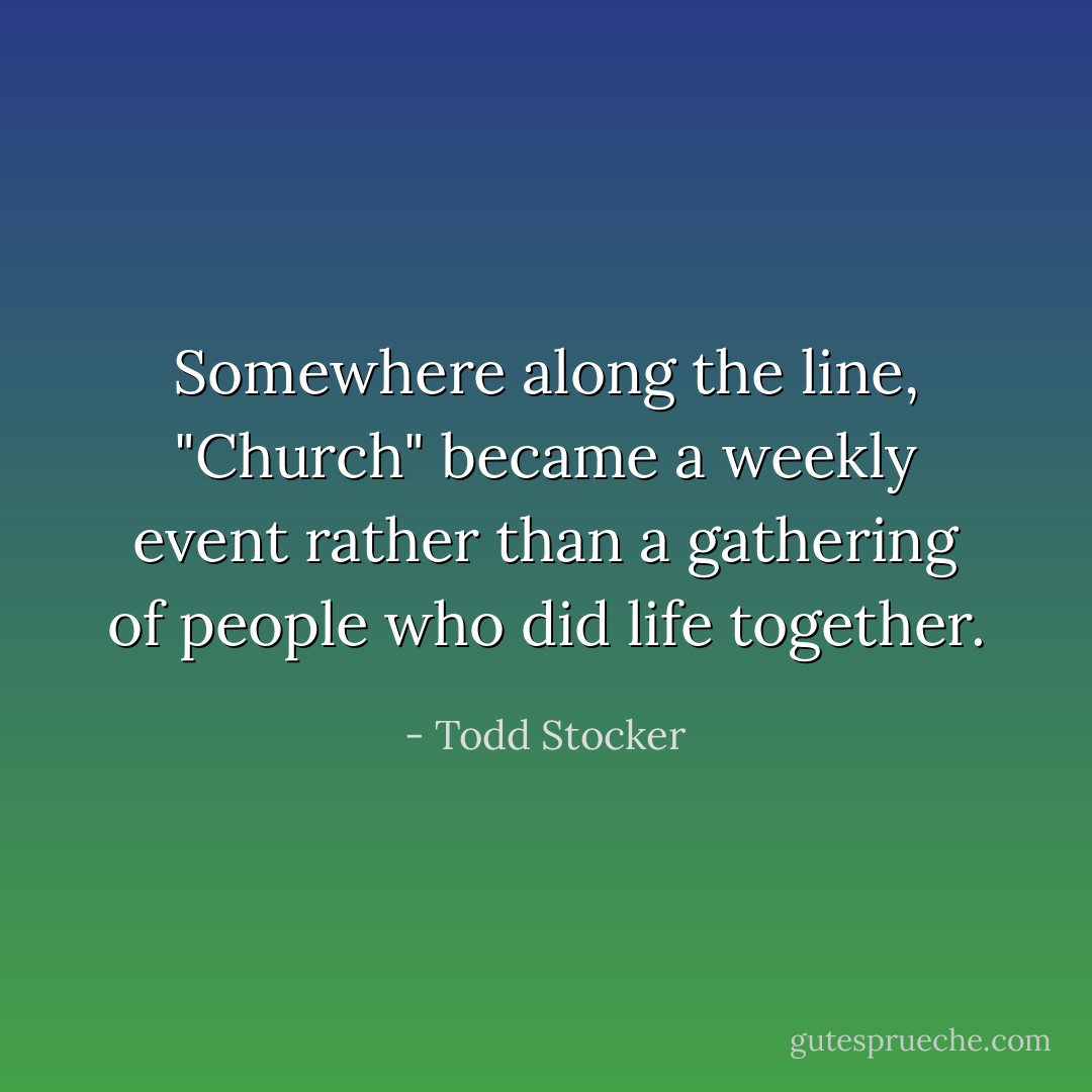 Somewhere along the line, "Church" became a weekly event rather than a gathering of people who did life together. - Todd Stocker