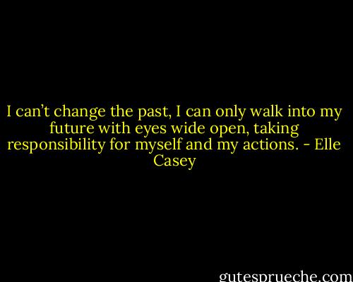 I can’t change the past, I can only walk into my future with eyes wide open, taking responsibility for myself and my actions. - Elle Casey
