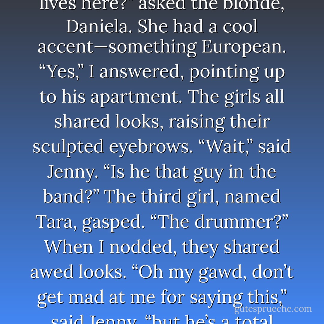 We got hungry around three in the morning, and ordered a ton of pizza from an all-night pizza place. Afterward, Blake talked a guy into letting him borrow his skateboard, and he once again entertained all of us. If it had wheels, Blake could work it.<br />“Is he your boyfriend?” a girl behind me asked.<br />I turned to the group of girls watching Blake. They were all coifed and beautiful in their bikinis, not having gone in the water. My wet hair was pulled back in a ponytail by this point and I was wrapped in a towel. “No, he’s my boyfriend’s best friend. We’re watching his place while he’s . . . out of town.”<br />A pang of fear jabbed me when I thought about Kai.<br />“What’s your name?” asked a brunette with glossy lips.<br />“Anna.” I smiled.<br />“Hey. I’m Jenny,” she said. “This is Daniela and Tara.”<br />“Hey,” I said to them.<br />“So, your boyfriend lives here?” asked the blonde, Daniela. She had a cool accent—something European.<br />“Yes,” I answered, pointing up to his apartment.<br />The girls all shared looks, raising their sculpted eyebrows.<br />“Wait,” said Jenny. “Is he that guy in the band?”<br />The third girl, named Tara, gasped. “The drummer?” When I nodded, they shared awed looks.<br />“Oh my gawd, don’t get mad at me for saying this,” said Jenny, “but he’s a total piece of eye candy.” Her friends all laughed.<br />“Yum drum,” whispered Tara, and Daniela playfully shoved her.<br />Jenny got serious. “But don’t worry. He, like, never comes out or talks to anyone. Now we know why.” She winked at me. “You are so adorable. Where are you from?”<br />“Georgia.”<br />This was met with a round of awwws. “Hey, you’re a Southern girl,” said Tara. “You should like this.”<br />She held out a bottle of bourbon and I felt a tug toward it. My fingers reached out.<br />“Maybe just one drink,” I said.<br />Daniela grinned and turned up the music.<br />Fifteen minutes and three shots later I’d dropped my towel and was dancing with the girls and telling them how much I loved them, while they drunkenly swore to sabotage the efforts of any girl who tried to talk to my man. - Wendy Higgins