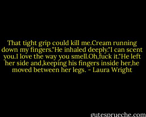 That tight grip could kill me.Cream running down my fingers."He inhaled deeply."I can scent you.I love the way you smell.Oh,fuck it."He left her side and,keeping his fingers inside her,he moved between her legs. - Laura Wright