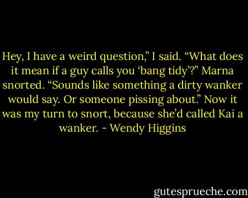 Hey, I have a weird question,” I said. “What does it mean if a guy calls you ‘bang tidy’?”<br />Marna snorted. “Sounds like something a dirty wanker would say. Or someone pissing about.”<br />Now it was my turn to snort, because she’d called Kai a wanker. - Wendy Higgins