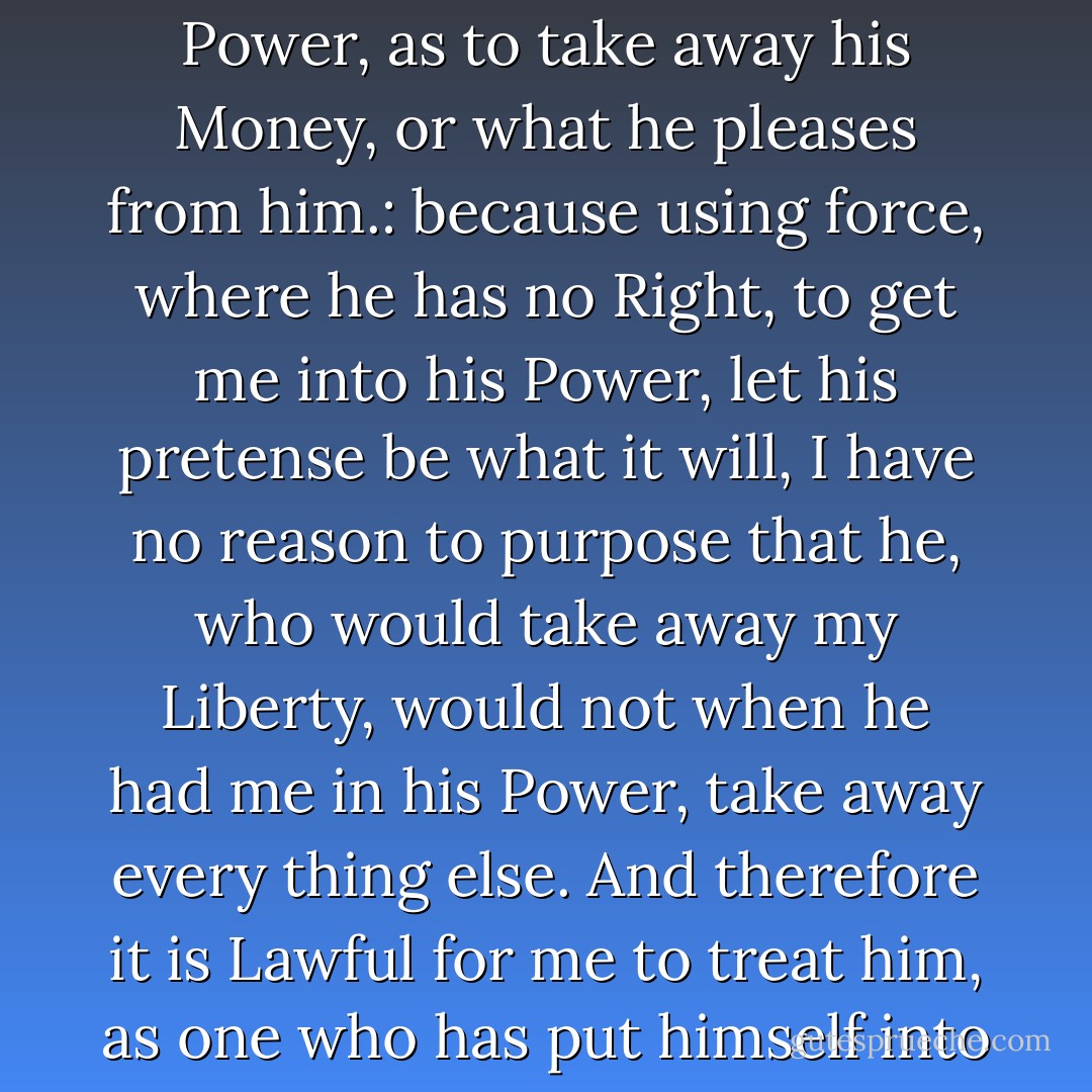This makes it Lawful for a Man to Kill a Thief, who has not in the least hurt him, nor declared any design upon his life, any farther then by the use of Force, so to get him in his Power, as to take away his Money, or what he pleases from him.: because using force, where he has no Right, to get me into his Power, let his pretense be what it will, I have no reason to purpose that he, who would take away my Liberty, would not when he had me in his Power, take away every thing else. And therefore it is Lawful for me to treat him, as one who has put himself into a State of War with me, I.e. kill him if I can; for to that hazard does he justly expose himself, whoever introduces a State of War, and is Aggressor in it. - John Locke