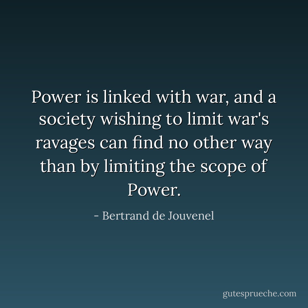 Power is linked with war, and a society wishing to limit war's ravages can find no other way than by limiting the scope of Power. - Bertrand de Jouvenel
