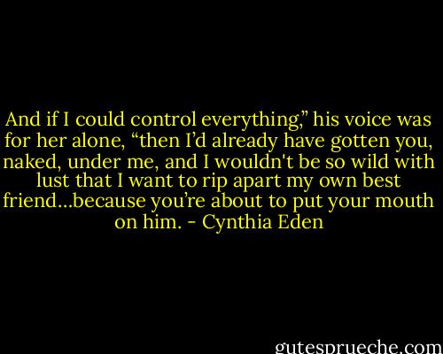 And if I could control everything,” his voice was for her alone, “then I’d already have gotten you, naked, under me, and I wouldn't be so wild with lust that I want to rip apart my own best friend…because you’re about to put your mouth on him. - Cynthia Eden