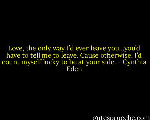 Love, the only way I’d ever leave you…you’d have to tell me to leave. Cause otherwise, I’d count myself lucky to be at your side. - Cynthia Eden