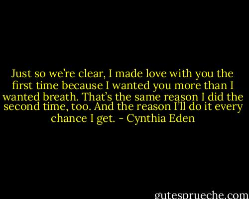 Just so we’re clear, I made love with you the first time because I wanted you more than I wanted breath. That’s the same reason I did the second time, too. And the reason I’ll do it every chance I get. - Cynthia Eden
