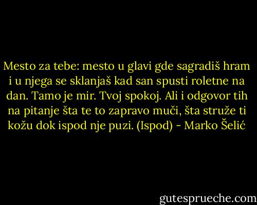 Mesto za tebe: mesto u glavi gde sagradiš hram i u njega se sklanjaš kad san spusti roletne na dan. Tamo je mir. Tvoj spokoj. Ali i odgovor tih na pitanje šta te to zapravo muči, šta struže ti kožu dok ispod nje puzi. (Ispod) - Marko Šelić